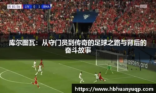 库尔图瓦：从守门员到传奇的足球之路与背后的奋斗故事